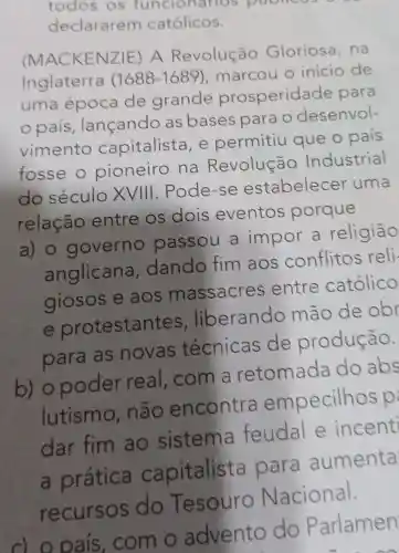 todos os funcionarios poonco
declararem católicos.
(MACKENZ IE) A Revolução Gloriosa . na
Inglaterra (1688-1689) , marcou o inicio de
uma época de grande prosperida de para
país lançando as bases para o desenvol-
vimento capitalista , e permitiu que o pais
fosse o pioneiro na Revolução Industrial
do século XVIII .Pode-se estabelecer uma
relação entre os dois eventos porque
a) o governo passou a impor a religião
anglicana dando fim aos conflitos reli-
giosos e aos massacres ; entre católico
e protestan tes. liberando mão de obr
para as novas técnicas de produção.
b) o poder real . com a retomada do abs
lutismo , não encontra empecilhos p
dar fim ao sistema feudal e incent
a prática capitalista para aumenta
recursos do Tesouro Nacional.
c) o pais . com o advento do Parlamen