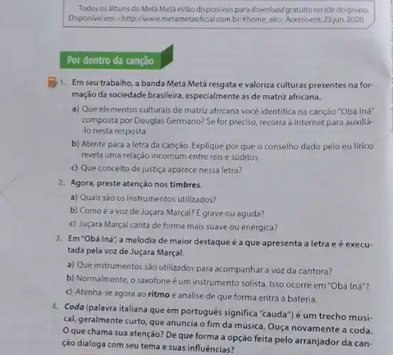 Todos os álbuns do Metá Metá estão disponiveis para download gratuito no site do grupo.
Disponivelem: <http://www metametaoficial.com.br/thome.ok>Acessoem:23 jun. 2020.
Por dentro da canção
1. Em seu trabalho, a banda Metá Metá resgata evaloriza culturas presentes na for-
mação da sociedade brasileira especialmente as de matriz africana.
a) Que elementos culturais de matriz africana vocé identifica na canção"Obá Inf
composta por Douglas Germano?Se for preciso, recorra à internet para auxiliá-
-lo nesta resposta.
b) Atente para a letra da canção. Explique por que o conselho dado pelo eu lírico
revela uma relação incomum entre reis e súditos.
c) Que conceito de justiça aparece nessa letra?
2. Agora, preste atenção nos timbres.
a) Quais sào os instrumentos utilizados?
b) Como é a voz de Juçara Marçal?E grave ou aguda?
c) Juçara Marçal canta de forma mais suave ou enérgica?
3. Em"Obá Iná",a melodia de maior destaque é a que apresenta a letra e é execu-
tada pela voz de Juçara Marçal.
a) Que instrumentos são utilizados para acompanhar a voz da cantora?
b) Normalmente, o saxofone é um instrumento solista Isso ocorre em"Obá Iná"?
c) Atenha-se agora ao ritmo e analise de que forma entra a bateria.
4. Coda (palavra italiana que em portugués significa "cauda") é um trecho musi-
cal, geralmente curto, que anuncia o fim da música. Ouça novamente a coda.
Oque chama sua atenção? De que forma a opção feita pelo arranjador da can-
ção dialoga com seu tema e suas influências?