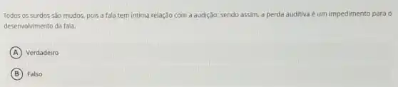 Todos os surdos são mudos, pois a fala tem intima relação com a audição; sendo assim,a perda auditiva é um impedimento para o
desenvolvimento da fala.
A Verdadeiro
B Falso