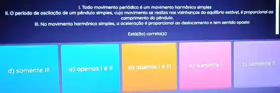 Todo
to simples, culomenmentos realiza nas vilnhonços do
II. O periodo de oscllação de um pêndulo	equillbrlo brio estável, é proporcional oo
nprimento do pen
III. No movimento harmônico simples, a aceler proporclonal lao deslocamento e tem sentldo oposto
Está(do) correto(s):
d) somente III
(C) apenas lell
b) apenas le III
(e) somente
c) somente II