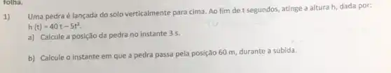 tolha.
1)
Uma pedra é lançada do solo verticalmente para cima. Ao fim de t segundos, atinge a altura h, dada por:
h(t)=40t-5t^2
a) Calcule a posição da pedra no instante 3 s.
b) Calcule o instante em que a pedra passa pela posição 60 m, durante a subida.