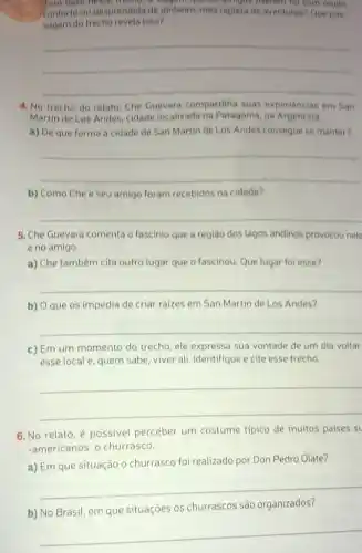 Tom base heose trecher a Progent que of arrigos merals for com multo
conforto ou desprendida de dinheiro, mas repleta de aventuras? Que pas:
sagem do trecho revela isso?
__
4. No trecho do relato, Che Guevara compartilha suas experiencias em San
Martin de Los Andes cidade localizada na Patagônia, na Argentina.
a) De que forma a cidade de San Martin de Los Andes consegue se manter?
__
b) Como Che e seu amigo foram recebidos na cidade?
__
5. Che Guevara comenta o fascinio que a regiáo dos lagos andinos provocou nele
e no amigo.
a) Che também cita outro lugar que o fascinou. Que lugar foi esse?
__
b) O que os impedia de criar raizes em San Martin de Los Andes?
__
c) Em um momento do trecho, ele expressa sua vontade de um dia voltar
esse local e, quem sabe, viver ali. Identifique e cite esse trecho.
__
6. No relato, é possivel perceber um costume tipico de muitos paises st
-americanos: o churrasco.
a) Em que situação o churrasco foi realizado por Don Pedro Olate?
__
b) No Brasil, em que situações os churrascos são organizados?
__