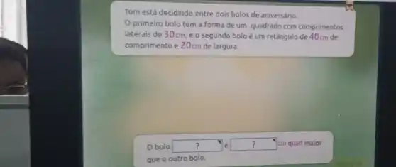 Tom está decidindo entre dois bolos de aniversário.
primeiro bolo tem a forma de um quadrado com comprimentos
laterais de 30cm ,e o segundo bolo é um retângulo de 40cm de
comprimento e 20cm de largura.
? Obolo square  é square  cm quad maior
que o outro bolo.