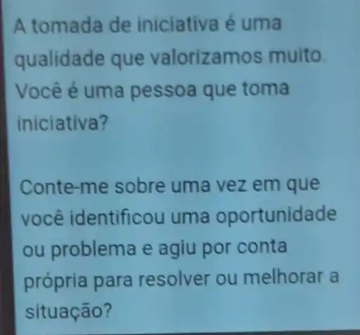 A tomada de iniciativa é uma
qualidade que valorizamos muito.
Você é uma pessoa que toma
iniciativa?
Conte-me sobre uma vez em que
você identificou uma oportunidade
ou problema e agiu por conta
própria para resolver ou melhorar a
situação?