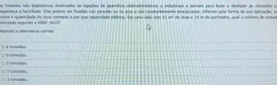 is tomadas são dispositivos destinados as ligações de aparelhos eletrodomésticos e industriais e servem para fazer e desfazer as conexoes c
egurança e facilidade. Elas podem ser fixadas nas paredes ou no piso e são constantemente energizadas. Diferem pela forma de sua aplicação, p
orma e quantidade de seus contatos e por sua capacidade elétrica. Em uma sala com 12m^2 de área e 14 m de perimetro, qual o minimo de tomad
previstas segundo a ABNT 5410?
Assinale a alternativa correta
4 tomadas
6 tomadas.
5 tomadas.
3 tomadas
2 tomadas.