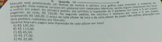 __ to
Marcelo está promovendo um de m
e outros em papel, No primeiro pedigosteres on contedidos identicas, posters em em
totalizando
ao todo. RS110,00
pedido, ele solictou a impressio de 2
R 160,00.
ele solicitou 4 posteres em lona e 5 em papel,
dois pedidos realizados porMarcelo.
alizadosporeco de cada poster de lona e de cada poster de papel não sofreu alteração nos
Quanto Marcelo pagou pela impressão de cada pôster em lona?
RS135,00.
B RS110,00
C R545,00.
D RS27,00
E) RS25,00