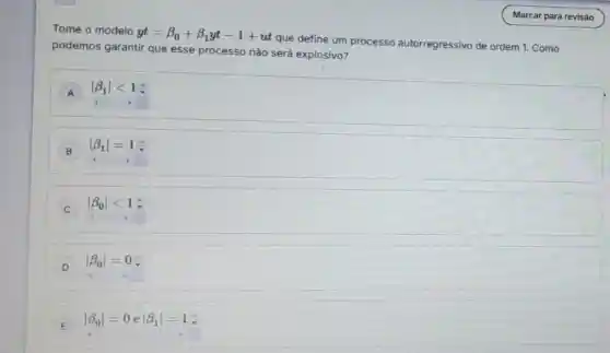 Tome o modelo
yt=beta _(0)+beta _(1)yt-1+ut
que define um processo autorregressivo de ordem 1. Como
podemos garantir que esse processo nào será explosivo?
A vert beta _(1)vert lt 1div 
B vert beta _(1)vert =1div 
C
vert beta _(0)vert lt 1
D
vert beta _(0)vert =0
E
vert beta _(0)vert =0evert beta _(1)vert =1
E