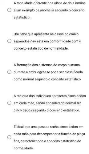 A tonalidade diferente dos olhos de dois irmãos
é um exemplo de anomalia segundo o conceito
estatístico.
Um bebê que apresenta os ossos do crânio
separados não está em conformidade com o
conceito estatístico de normalidade.
A formação dos sistemas do corpo humano
durante a embriogênese pode ser classificada
como normal segundo o conceito estatístico.
A maioria dos indivíduos apresenta cinco dedos
em cada mão , sendo considerado normal ter
cinco dedos segundo o conceito estatístico.
Eideal que uma pessoa tenha cinco dedos em
cada mão para desempenhar a função de pinça