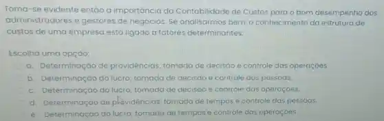 Torna-se evidente então a importancia da Contabilidade de Custos para o bom desempenho dos
administradores e gestores de negócios. Se analisarmos bem , o conhecimento da estrutura de
custos de uma empresa está ligado a fatores determinantes:
Escolha uma opção:
a. Determinaç ao de providências tomada de decisáo e controle das operaçóes.
b Determinação do lucro; tomada de decisao e controle das pessoas.
C . Determinação do lucro; tomada de decisáo e controle das operaçóes.
C d Determinação de phovidéncias tomada de tempos e controle das pessoas
e. Determinação do lucro; tomada de tempos e controle das operaçoes