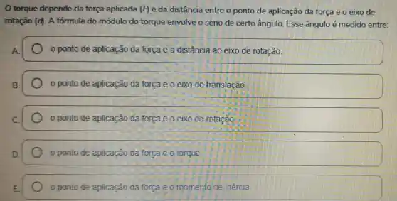 torque depende da força aplicada (P) e da distância entre o ponto de aplicação da forca e o eixo the
rotação (d) A formula do módulo do torque envolve o seno de certo ângulo. Esse ângulo é medido entre
ponto de aplicação da forca e a distância ao eixo de rotação.
ponto de aplicação da forca e o eixo de translação.
ponto de aplicação da forca e o eixo de rotação
ponto de aplicação da forca a ol torque
ponto de aplicação da forca e o momento de imencia.