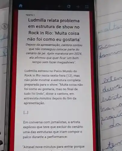 Torro
Ludmilla relata problema
em estrutura de show no
Rock in Rio: "Muita coisa
não foi como eu gostaria
Depois da apresentação,cantora contou
que não consequiu colocar parte do
cenario de pé. Apos maratona em 2024,
ela afimou que quer ficar umborn
tempo sem fazer megashows?
Ludmil a estreou no Paloo Mundo do
Rock in Rio nesta sexta-feira (13), mas
não pode mostrar a estrutura completa
preparada para o show."Muita coisa não
foi como eu gostaria mas no final de
tudo foil Indo", disse a cantora, em
entrevista minutos depois do fim da
apresentação.
[.]
Em conversa com jomalistas,a artista
explicou que teve que excluir do cenário
uma das estruturas que iriam compor o
palco durante a performance:
"Atrasei nove minutos para entrar porque