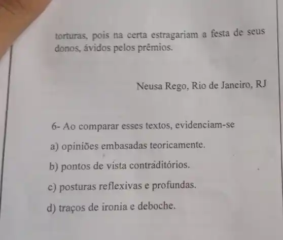 torturas, pois na certa estragariam a festa de seus
donos, ávidos pelos prêmios.
Neusa Rego Rio de Janeiro . RJ
6-Ao comparar esses textos , evidenciam-se
a) opiniōes embasadas teoricamente.
b) pontos de vista contraditórios.
c) posturas reflexivas e profundas.
d) traços de ironia e deboche.