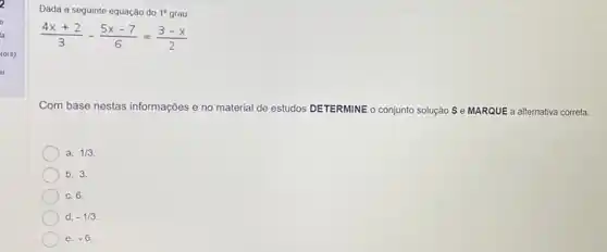 to(s)
Dada a seguinte equação do 1^circ  grau
(4x+2)/(3)-(5x-7)/(6)=(3-x)/(2)
Com base nestas informações e no material de estudos DETERMINE o conjunto solução S e MARQUE a alternativa correta:
a. 1/3
b. 3.
c. 6.
d. -1/3
e. -6