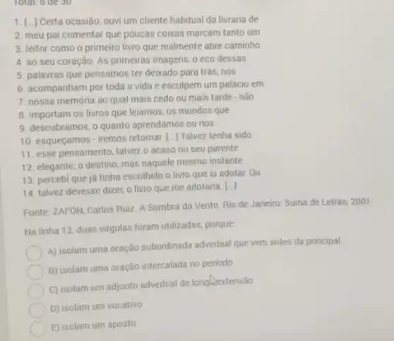 Total; 8 de 30
1. [..] Certa ocasião, ouvi um cliente habitual da livraria de
2. meu pai comentar que poucas coisas marcam tanto um
3. leitor como o primeiro livro que realmente abre caminho
4. ao seu coração As primeiras imagens, 0 eco dessas
5. palavras que pensamos ter deixado para trás nos
6. acompanham por toda a vida e esculpem um palácio em
7. nossa memória ao qual mais cedo ou mais tarde - não
8. importam os livros que leiamos, os mundos que
9. descubramos, o quanto aprendamos ou nos
10. esqueçamos -iremos retornar. [..] Talvez tenha sido
11. esse pensamento, talvez o acaso ou seu parente
12. elegante, o destino mas naquele mesmo instante
13. percebi que ja tinha escolhido o livro que ia adotar. Ou
14. talvez devesse dizer.o livro que me adotaria. ()
Fonte: ZAFÓN, Carlos Ruiz A Sombra do Vento Rio de Janeiro: Suma de Letras, 2001.
Na linha 12, duas virgulas foram utilizadas, porque.
A) isolam uma oração subordinada adverbial que vem antes da principal
B) isolam uma oração intercalada no periodo
C) isolam um adjunto adverbial de longliextensão
D) isolam um vocativo
E) isolam um aposto