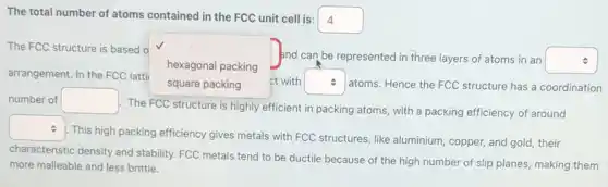 The total number of atoms contained in the FCC unit cell is:
square  4
The FCC structure is based o
square 
ct with square  .
atoms. Hence the FCC structure has a coordination
and can be represented in three layers of atoms in an square 
arrangement. In the FCC latti
hexagonal packing
number of square 
The FCC structure is highly efficient in packing atoms, with a packing efficiency of around
square 
This high packing efficiency gives metals with FCC structures, like aluminium , copper, and gold, their
characteristic density and stability FCC metals tend to be ductile because of the high number of slip planes, making them
more malleable and less brittle.