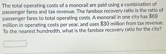 The total operating costs of a monorail are paid using a combination of
passenger fares and tax revenue. The farebox recovery ratio is the ratio of
passenger fares to total operating costs . A monorail in one city has
 69
million in operating costs per year, and uses 30 million from tax revenue.
To the nearest hundredth, what is the farebox recovery ratio for the city?
square