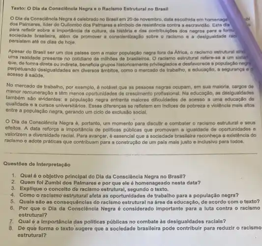 Toxto: O Dia da Consciência Negra o o Racismo Estrutural no Brasil
Negra é celebrado no Brasil em 20 de novembro, data escolhida em homenage
dos Palmares, Ilder do Qullombo dos Palmares o simbolo de resistência contra a escravidǎo. Este dia
para refletir sobre a importâncla da cultura, da história e das contribulçoes dos negros para a form.
socledade brasileira, além de promover a conscientização sobre o racismo e a desigualdade rac
persistem até os dias de hoje.
Apesar do Brasil oer um dos palses com a maior população negra fora da Africa, o racismo estrutural alnd
uma realidade presente no cotidiano de milhoes de brasileiros. O racismo estrutural refere-se a um sister.
que, de forma direta ou indireta, beneficia grupos historicamente privilegiados e desfavorece a população negri
perpetuando desigualdades em diversos âmbitos, como o mercado de trabalho, a educação, a segurança 60
acesso à saúde.
No mercado de trabalho , por exemplo, é notável que as pessoas negras ocupam, em sua maloria de
menor remuneração e têm menos oportunidades de crescimento profissional. Na educação, as desigualdades
também são evidentes: a população negra enfrenta maiores dificuldades de acesso a uma educação de
qualidade e a cursos universitários. Essas diferença:se refletem em Indices de pobreza e violência mais altos
entre a população negra , gerando um ciclo de exclusão social.
Dia da Consciência Negra é, portanto, um momento para discutir e combater o racismo estrutural e seus
efeltos. A data reforça a importância de politicas públicas que promovam a Igualdade de oportunidades e
valorizem a diversidade racial Para avançar, é essencial que a sociedade brasileira reconheça a existência do
racismo e adote práticas que contribuam para a construção de um país mais justo e inclusivo para todos.
Questões de Interpretação
1. Qual éo objetivo principal do Dia da Consciência Negra no Brasil?
2. Quem foi Zumbi dos Palmares e por que ele é homenageado nesta data?
3. Explique o concelto de racismo estrutural , segundo o texto.
4. Como o racismo'estrutural afeta as' oportunidades de trabalho para a população negra?
5. Quais são as consequências do racismo estrutural na área da educação, de acordo com o texto?
6. Por que o Dia da Consciência Negra é considerado importante para a luta contra - racismo
estrutural?
7. Qualé a importância das politicas públicas no combate às desigualdades raciais?
8. De que forma o texto sugere que a sociedade brasileira pode contribuir para reduzir o racismo