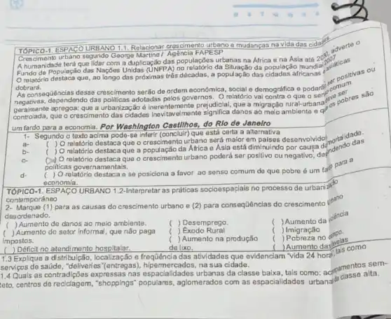 TÓPICO-1. ESPACC URBANO 1.1. Relacionar crescimento urbano e mudanças na vida das cidades
Crescimento urbano segundo George Martine / Agência FAPESP
A humanidade terá que lidar com a duplicação das populações urbanas na Africa e na Ásia até
2030.
Fundo de População das Nações Unidas (UNFPA) ng da Situação da população
relatório destaca que , ao longo
dobrará.
das próximas três décadas , a população das africanas ou
As consequências desse crescimento serão de ordem econômica, social e demográfica e podera?secrnum
dependendo das politicas adotadas pelos governos Orelatório val contra o que o
geramente apregoa: que a urbanização é inerentemente prejudicial que a migração rural-a sentence pobres são
um fardo para a economia. Por Washington Castllhos do Rlo de Janeiro
1- Segundo o texto acima pode-se inferir (concluir) que está certa a alternativa
a-
( ) O relatório destaca que o crescimento urbano será maior em países o por cauga dendendo das
c
()) O relatório destace que o crescimento urbano poderá ser positivo ou negativo, de
politicas governamentais.
(
) O relatórlo destaca e se posiciona a favor ao senso comum de que pobre é um fardo
economia.
TÓPICO-1. ESPACC URBANO 1.2-Interpretar as práticas socioespaçiais no processo de urbaniza?
cont emporáneo
2- Marque (1) para as causas do crescimento urbano e (2) para consequências do crescimento
desordenado.
() Aumento de danos ao meio ambiente.
( ) Desemprego
(
Aumento da jolência
c ) Exodo Rural
( ) Imigração
() Aumento do setor informal, que não paga
impostos.
.
( ) Aumento na produção
( ) Pobreza no
( ) Déficit no atendimento hospitalar.
de lixo.
Pomento daslavelas
1.3 Explique a distribulção , localização e das atividades que evidenciam "vida 24 hord
serviços de saúde , "deliveries"(entregas), hipermercados, na sua cidade.
1.4 Quais as contradições expressas nas urbanas da classe baixa , tais como:acamentos sa.
teto, centros de reciclagem , "shoppings" populares , aglomerados com as espacialidades urbana da classo alta.