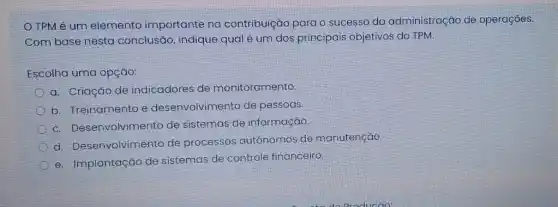 TPM é um elemento importante na contribuição para o sucesso da administração de operaçōes.
Com base nesta conclusão, indique qual é um dos principais objetivos do TPM.
Escolha uma opção:
a. Criação de indicadores de monitoramento
b. Treinamento e desenvolvimento de pessoas
c. Desenvolvimento de sistemas de informação.
d. Desenvolvimento de processos autônomos de manutenção.
e. Implantação de sistemas de controle financeiro.