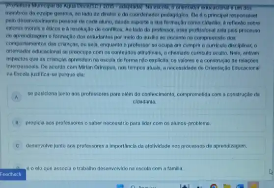 TProfettura Muntelpar de Aquin idaptada) Na escola, o orientador educacional 6 um dos
membros da equipe gestora, ao lado do diretor e do coordenador pedagógico. Ele 60 principal responsável
pelo desenvolviment o pessoal de cada aluno dando suporte a sua formação como cidadão, A reflexão sobre
valores morals e oticon e b resolução de conflitos. Ao lado do professor, esse profissional zela polo processo
de aprendizagem o formação dos entudantos por melo do auxilio ao docente na compreensão dos
comportamentos das crianças, ou seja enquanto o professor so ocupa em cumprir o curriculo disciplinar, o
orientador educacional se preocupa com os contoodos atitudinals, o chamado curriculo oculto Nele, entram
aspectos que as criancas aprondem na escola do forma nào expl(cita: 05 valoros e a construção de relaçóes
interpessoals. De acordo com Mirian Orinspun, nos tempos atuals, a necessidade do Orientação Educacional
na Escola justifica-se porque ela:
A
so posiciona junto aos profossores pora além do conhecimento comprometida com a construção da
A
cidadania.
B propicla aos professores o saber necessdrio para lidar com os alunos-problema.
desenvolve junto aos professores a Importâncla do afetividade nos processos de aprendizagem.
èo elo que associa o trabalho desenvolvido na escola com a familia.