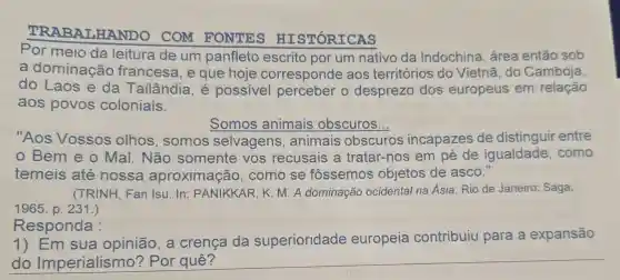 TRABALHANDO COM FONTES HISTÓRICAS
Por meio da leitura de um panfleto escrito por um nativo da Indochina , área então sob
a dominação francesa, e que hoje corresponde aos territórios do Vietnã, do Camboja,
do Laos e da Tailândia, é possivel perceber o desprezo dos europeus em relação
aos povos coloniais.
Somos animais obscuros.
"Aos Vossos olhos , somos selvagens ,animais obscuros incapazes de distinguir entre
Bem e o Mal. Não somente vos recusais a tratar-nos em pé de igualdade . como
temeis até nossa aproximação . como se fossemos objetos de asco."
(TRINH, Fan Isu. In : PANIKKAR, K M. A dominação ocidental na Ásia. Rio de Janeiro: Saga,
1965. p. 231.)
Responda :
1) Em sua opinião, a crença da superioridade europeia contribuiu para a expansão
do	__