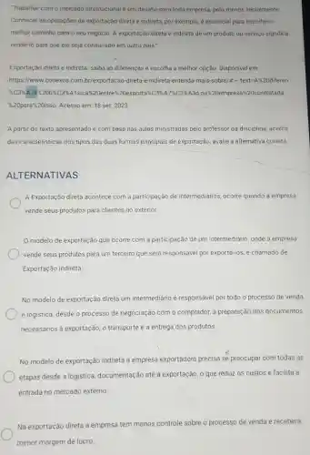 "Trabalhar com o mercado internacional é um desafio para toda empresa, pelo menos inicialmente.
Conhecer as operações de exportação direta e indireta, por exemplo, é essencial para escolher o
melhor caminho para o seu negócio. A exportação direta e indireta de um produto ou serviço significa
vendê-lo para que ele seja consumido em outro pais."
Exportação direta e indireta: saiba as diferenças e escolha a melhor opção. Disponivel em:
https://www.conexos .com.br/exportacao-direta -e-indireta-entenda-mais sobre/#...text=A%20diferen
K=1514/a/12025354515aaf1820ametersespentionsalarasi23333and12020202020 620contratada
% 20para 20isso Acesso em: 18 set . 2023
A partir do texto apresentado e com base nas aulas ministradas pelo professor da disciplina, acerca
das caracteristicas dos tipos das duas formas principais de exportação,avalie a alternativa correta.
ALTERNATIVAS
A Exportação direta acontece com a participação de intermediários, ocorre quando a empresa
vende seus produtos para clientes no exterior.
0 modelo de exportação que ocorre com a participação de um intermediário, onde a empresa
vende seus produtos para um terceiro que será responsável por exportá-los, é chamado de
Exportação indireta.
No modelo de exportação direta um intermediário é responsável por todo o processo de venda
e logistica, desde o processo de negociação com o comprador, a preparação dos documentos
necessários à exportação, o transporte e a entrega dos produtos
No modelo de exportação indireta a empresa exportadora precisa se preocupar com todas as
etapas desde a logistica documentação até à exportação, o que reduz os custos e facilita a
entrada no mercado externo.
Na exportação direta a empresa tem menos controle sobre o processo de venda e receberá
menor margem de lucro.