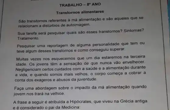 TRABALHO - 8^circ  ANO
Transtornos alimentares
São transtornos referentes à má alimentação e são aqueles que se
relacionam a distúrbios de autoimagem.
Sua tarefa será pesquisar quais são esses transtornos'? Sintomas?
Tratamento.
Pesquisar uma reportagem de alguma personalidade que tem ou
teve algum desses transtornos e como conseguiu superar.
Muitas vezes nos esquecemos que um dia estaremos na terceira
idade. Os jovens têm a sensação de que nunca vão envelhecer.
Negligenciam certos cuidados com a saúde e a alimentação durante
a vida, e quando somos mais velhos , o corpo começa a cobrar a
conta dos exageros e abusos da juventude.
Faça uma abordagem sobre o impacto da má alimentação quando
jovem nos trará na velhice.
A frase a seguir é atribuída a Hipócrates, que viveu na Grécia antiga
e é considerado o pai da Medicina: