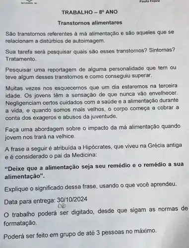 TRABALHO - 8^circ  ANO
Transtornos alimentares
São transtornos referentes à má alimentação e são aqueles que se
relacionam a distúrbios de autoimagem.
Sua tarefa será pesquisar quais são esses transtornos'? Sintomas?
Tratamento.
Pesquisar uma reportagem de alguma personalidade que tem ou
teve algum desses transtornos e como conseguiu superar.
Muitas vezes nos esquecemos que um dia estaremos na terceira
idade. Os jovens têm a sensação de que nunca vão envelhecer.
Negligenciam certos cuidados com a saúde e a alimentação durante
a vida, e quando somos mais velhos , o corpo começa a cobrar a
conta dos exageros e abusos da juventude.
Faça uma abordagem sobre o impacto da má alimentação quando
jovem nos trará na velhice.
A frase a seguir é atribuída a Hipócrates, que viveu na Grécia antiga
e é considerado o pai da Medicina:
"Deixe que a alimentação seja seu remédio e o remédio a sua
alimentação".
Explique o significado dessa frase, usando o que você aprendeu.
Data para entrega:30/10/2024
trabalho poderá ser digitado, desde que sigam as normas de
formatação.
Poderá ser feito em grupo de até 3 pessoas no máximo.