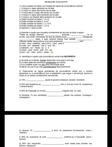 TRABALHO AVALIATIVO
1) Leia e analise as frases com relação às regras de concordância nominal:
1. A moça e o rapaz sentaram-se na sala.
2. A moça e o rapaz alto sentou -se na sala.
3. A moça alta e o rapaz alto sentou-se na sala.
4. A moça e o rapaz altos sentaram -se na sala.
5. A moça e os rapazes altos sentaram-se na sala.
a) Estão corretas as frases 1, 2 e 5.
b) Estão erradas as frases 3, 4 e 5.
c) Estão corretas as frases 1, 2
d) Estão corretas as frases 1,4 e 5.
e) Apenas a 1 está correta.
2) Assinale a opção que completa corretamente as lacunas do texto a seguir:
"Todas as amigas estavam __ ansiosas __ ler os
jornais, pois foram informadas de que as críticas foram __ indulgentes
__ rapaz, o qual, embora tivesse mais aptidão __
ciências exatas , demonstrava uma certa propensão __ arte."
a) meio - para - bastante - para com o - para - para a
b) muito-em-bastante - com o - nas -em
c) bastante - por - meias - ao -a - à
d) meias - para - muito - pelo - em - por
e) bem - por - meio - para o - pelas-na
3) Identifique a opção cuja concordância verbal está INCORRETA
a) Durante um incêndio , ficaram destruídas uma casa e uma loja.
b) A maior parte dos escritores compareceu ao cinema.
c) Foi o prefeito quem nos deu essa informação atual.
d) Maria, seu pai e sua mãe caminhávamos silenciosamente.
4) Observando as gramaticais da concordância verbal com - número
percentual ou a concordância com o substantivo que segue o percentual, escreva o
verbo ou os verbos corretamente nas lacunas.
a) 10%  __ ajuda do governo estadual (recebe / recebem)
b) 20%  dos brasileiros se __ com o vírus da Covid 19. (contaminou
/ contaminaram)
C) 60%  da imigração no mundo __ irregular (es). (é/são)
d) Somente 1%  dos candidatos __ passar nos exames (consegue /
conseguem)
e) Apenas 1%  __ a favor do casamento homossexual. (votou /
votaram)
f) 25%  do orçamento do país __ destinar-se à Educação . (deve /
devem)
g) 60%  dos imigrantes __ suas casas pela primeira vez.
(deixou / deixaram)