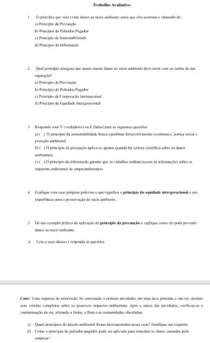 Trabalho Avaliativo
1.O principio que visa evitar danos ao meio ambiente antes que eles ocorram é chamado de:
a) Principio da Precaução
b) Principio do Poluidor -Pagador
c) Principio da Sustentabilidade
d) Principio da Informação
2. Qual principio assegura que quem causar danos ao meio ambiente deve arcar com os custos de sua
reparação?
a) Principio da Prevenção
b) Principio do Poluidor-Pagador
c) Principio da Cooperação Internacional
d) Principio da Equidade Intergeracional
3. Responda com V (verdadeiro)ou F (falso) para as seguintes questōes:
a) ( ) O principio da sustentabilidade busca equilibrar desenvolvimento economice, justiga social c
proteção ambiental.
b)( ) O principio da precaução aplica-se apenas quando há certeza cientifica sobre os danos
ambientais
c)( ) 0 principio da informação garante que os cidadãos tenham acesso as informações sobre os
impactos ambientais de empreendimentos.
4. Explique com suas próprias palavras o que significa o principio da equidade intergeracional e sua
importância para a preservação do meio ambiente.
5. Dê um exemplo prático de aplicação do princípio đa precaução e explique como cle pode prevenir
danos ao meio ambiente.
6.Leia o caso abaixo e responda as questoes:
Caso: Uma empresa de mineração foi autorizada a realizar atividades em uma área próxima a um rio, mesmo
sem estudos completos sobre os possiveis impactos ambientais . Após o inicio das atividades, verificou-se a
contaminação do rio, afetando a fauna, a flora eas comunidades ribeirinhas.
a) Quais principios do direito ambiental foram desrespeitados nesse caso? Justifique sua resposta.
b) Como o principio do poluidor-pagador pode ser aplicado para remediar os danos causados pela
empresa?