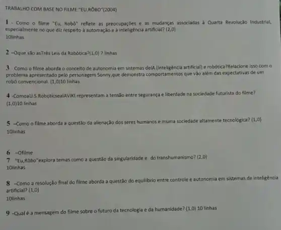 TRABALHO COM BASE NO FILME:"EU,ROBO"(2004)
1 - Como o filme "Eu Robo" reflete as preocupações e as mudanças associadas à Quarta Revolução Industrial,
especialmente no que diz respeito à automação e à inteligência artificial? (2,0)
10linhas
2 -Oque são asTrês Leis da Robótica? (1,0) 7 linhas
3 - Como o filme aborda o conceito de autonomia em sistemas dela (inteligència artificial)e robótica?Relacione isso com o
problema apresentado pelo personagem Sonny,que demonstra comportamentos que vão além das expectativas de um
robô convencional. (1,0) 10 linhas
4 -ComoaU.S.RoboticsealAVIK representam a tensão entre segurança e liberdade na sociedade futurista do filme?
(1,0)10 linhas
5 -Como o filme aborda a questão da alienação dos seres humanos e muma sociedade altamente tecnologica? (1 ,o)
10linhas
6 -Ofilme
"Eu,Rôbo"explora temas como a questão da singularidade e do transhumanismo?(2,0)
10linhas
8 Como a resolução final do filme aborda a questão do equilibrio entre controle e autonomia em sistemas de inteligência
artificial? (1,0)
10linhas
9 -Qualé a mensagem do filme sobre o futuro da tecnologia e da humanidade?(1,0) 10 linhas