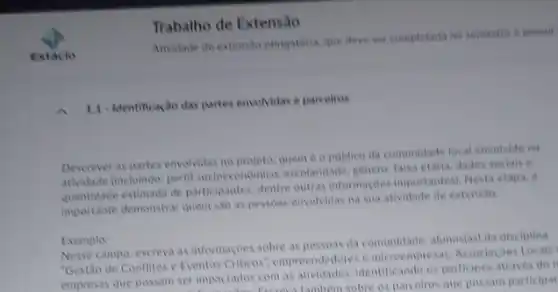 Trabalho de Extensão
Ativitade de extensio obrigations que deve set completad no semestre e possul
1.1. Identificação das partes envolvidas e parcelros
Descrever as partes envolvidas no projeto, queme opublico da comunidade locat envolvide na
atividade (incluindo: pertil socioeconomico, excelaridade, genere falsa etaria, dados socials
quantidade estimada de participantes dentre outras informaçbes importantes). Nesta etapa,
importante demonstrar quem sao as pessoas envolvidas na sua atividade de extensio
Exemplo:
Nesse campo, escreva as informaçoes sobre as pessoas da comunidade, alunos(as) da disciplina
Gestão de Conflites e Eventos Criticos", empreendedores microempresas, Associaçoes Locals
empresas que possam ser impactados com as identificando os participes atraves do i
ser impactados com as tambern sobre os parceiros que possam participar