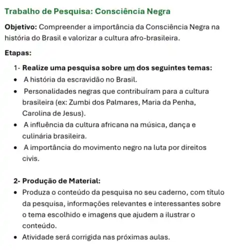 Trabalho de Pesquisa : Consciência Negra
Objetivo: Compreende r a importância da Consciência Negra na
história do Brasil e valorizar a cultura afro -brasileira.
Etapas:
1- Realize uma pesquisa sobre um dos seguintes temas:
- A história da escravidão no Brasil.
Pers sonalidades negras que contribuíram para a cultura
brasileira (ex: Zumbi dos Palmares, Maria da Penha,
Carolina de Jesus).
A influência da cultura africana na música , dança e
culinária brasileira.
A importância do movimento negro na luta por direitos
civis.
2- Produção de Material:
Produza o conteúdo da pesquisa no seu caderno, com título
da pesquisa , informações relevantes e interessantes sobre
tema escolhido e imagens que ajudem a ilustrar o
conteúdo.
Atividade será corrigida nas próximas aulas.