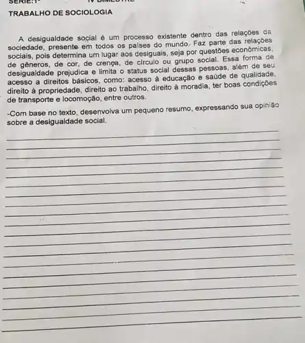 TRABALHO DE SOCIOLOGIA
A desigualdade soçial é um processo existente dentro das relações da
sociedade, presente em todos os países do mundo Faz parte das relações
sociais, pois determina um lugar aos desiguais, seja por questões econômicas.
de gêneros, de cor de crenga, de circulo ou grupo social. Essa forma de
desigualdade prejudica e limita o status social dessas pessoas, além de seu
acesso a direitos básicos , como: acesso à educação e saúde de qualidade,
direito à propriedade, direito ao trabalho, direito à moradia, ter boas condições
de transporte e locomoção entre outros.
-Com base no texto desenvoiva um pequeno resumo, expressando sua opinião
__
IV