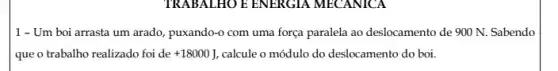 TRABALHO E ENERGIA MECANICA
1 - Um boi arrasta um arado, puxando-o com uma força paralela ao deslocamento de 900 N.Sabendo
que o trabalho realizado foi de +18000J calcule o módulo do deslocamento do boi.