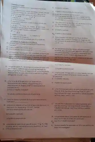 Trabalho e Energia
6 como a capacidade de produzir trabalho.
secondermos fazer nosisas attividades normals, por que
recebemos energia dos allmentos que ingerimos, 0
e calculado usando-sea segulnte formula:
T: trabalho (J)
F: forca (N)
T=Fcdot dcdot cosTheta 
T=Fcdot d
d: deslocamento (m)
Q: ângulo formado entre o vetor força e a direção do
F=mcdot g
c. Forga m-massa g-gravidade
deslocamento
Potência é uma grandeza fisica que mede a rapidez com
que determinado trabalho realizado.
P=(tau )/(Delta t)
R- potência média (W)
r-trabalho(J)
At-intervalo de tempo (s)
A unidade da potência adotada pelo SI é o watt (W)
ATIVIDADE DE TRABALHO E POTêNCIA
01. De onde vem a energia necess/ria para realizarmos
trabalho?
__
02. Qual a unidade de trabalho no
SI? __
03. Qual a unidade de potência no SI?
__
04. Um bloco de 2 Kg é puxado com velocidade constante por
uma distância de 4 m em um piso horizontal por uma
corda que exerce uma força de 7 N fazendo um ângulo de
602-acima da horizontal. Sabendo que
Cos(60^circ )=0,5
trabalho executado pela corda sobre o bloco?
05. Um garoto gasta 75 J de energia para empurrar uma caixa
por 3 metros. Sabendo que a direção de aplicação da
força do garoto forma um ângulo de 60^circ  com a direção do
deslocamento da caixa, determine o valor da força feita
pelo garoto. (Cos 60^circ =0,5)
06. Uma força de 40 N age sobre um corpo em um
deslocamento de 5 metros. A força forma com o
deslocamento um ângulo de 60^circ  e o deslocamento é
realizado em 5 s.
a) Qualo trabalho realizado?
b) Calcule a potência desenvolvida pela força.
07. Como se chama o produto da força pelo deslocamento
realizado? __
08. Uma pessoa levanta um saco de 60 Kg a uma altura de 1,5
metros em 3 s. Supondo g=10m/s^2 . Calcule:
a)A força desenvolvida pela pessoa.
b)O trabalho realizado.
c)A potência desenvolvida.
09. Uma dona de casa tira um saco de açúcar (5 kg)do chão
e coloca, em 4 s, num armário a uma altura de 2 m. Qual:
a) A força desenvolvida?
b) 0 trabalho realizado?
c) A potêncla desenvolvida pela dona de casa?
10. A que Idéla o trabalho está associado?
11. Como a grandeza fisica que expressa a rapide com que
__
uma pessoa, um animal ou uma máquina realiza trabalho
é conhecida?
__
12. Para elevara6 m de altura um saco de cimento de 50 kg
em 10s e considere g=10m/s^2 Calcule:
a)A força desenvolvida pela pessoa.
b) Otrabalho realizado
c) A potência desenvolvida.
13. Qual o trabalho realizado por uma força de 400 N.
aplicada sobre um bloco formando um ángulo de 45^circ 
com a direção do deslocamento que é de 20 m. Considere
cos45^circ =0,7
14.Ao realizarmos as tarefas diárias, utilizamos energia
fornecida pelos alimentos que ingerimos. Pensando
nisso,
uma pessoa de 90 kg cronometrou o tempo para subir,
pela escada, os cinco andares até chegar ao seu
apartamento. Sendo g=10m/s^2
e considerando que essa
pessoa subiu 16m em 305, qual:
a) A força desenvolvida?
b) O trabalho realizado?
c) A potência desenvolvida?
15. Uma força de 10 N age sobre um corpo fazendo com que
ele realize um deslocamento de 5 metros em 20 s.
" Determine:
a)O trabalho realizado.
b)A potência desenvolvida.
16. Uma mala é puxada sobre um plano horizontal por uma
força de 50 N. Essa força forma ângulo de 37^circ  com o
deslocamento do corpo, que é de 4 m. Calcule o trabalho
da força. Dado: cos37^circ =0,8
17. Um carrinhoé deslocado num plano horizontal sob a
ação de uma força horizontal de 50 N. Sendo 40010
trabalho realizado por essa força, calcule a distância
percorrida.
18. Um guindaste elevou uma pedra de 500 N de peso à
altura de 9 m de um prédio em construção.
a) Qual foi o trabalho realizado?
b) Se esse trabalho foi executado em 20 s, que potência do
motor foi empregada?