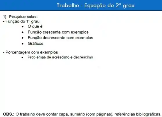 Trabalho - Equação do 2^circ  grau
1) Pesquisar sobre:
- Função do 1^0 grau
que é
Função crescente com exemplos
Função decrescente com exemplos
Gráficos
- Porcentagem com exemplos
Problemas de acréscimo e decréscimo
OBS.: O trabalho deve contar capa, sumário (com páginas), referências bibliográficas.