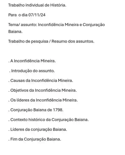 Trabalho individual de História.
Para o dia 07/11/24
Tema/assunto : Inconfidência Mineira e Conjuração
Baiana.
Trabalho de pesquisa / Resumo dos assuntos.
. Alnconfidêncie Mineira.
. Introdução do assunto.
Causas da Inconfidência Mineira.
Objetivos da Inconfidência Mineira.
. Os líderes da Inconfidência Mineira.
Conjuração Baiana de 1798.
. Contexto histórico da Conjuração Baiana.
. Líderes da conjuração Baiana.
.Fim da Conjuração Baiana.