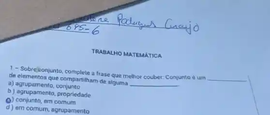 TRABALHO MATEMATICA
de que compartilham de alguma
__
1- Sobreseonjunto complete a frase que melhor couber: Conjunto é um
__
a) agrupamento conjunto
b) agrupamento propriedade
Q) conjunto,em comum
d) em comum agrupamento