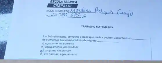 TRABALHO MATEMÁTICA
1 - Sobreiconjunto complete a frase que melhor couber:Conjunto é um
__
de elementos que compartilham de alguma __
a)agrupamento, conjunto
b) agrupamento propriedade
(C) conjunto, em comum
d) em comum,agrupamento