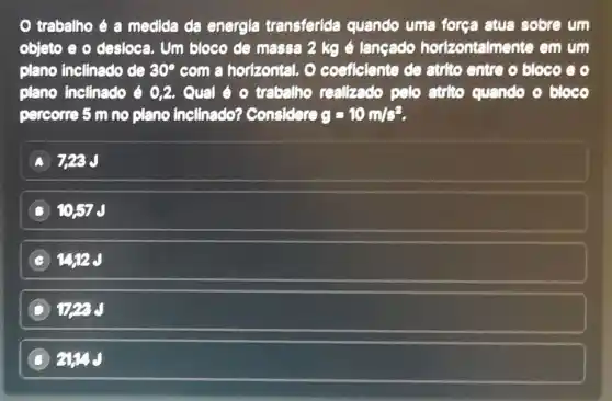 trabalho é a medida da energia transferida quando uma força atua sobre um
objeto e o desloca . Um bloco de massa 2 kg é langado horizontalmente em um
plano inclinado de 30^circ  com a horizontal. O coeficiente de atrito entre o bloco e o
plano inclinado 6 0,2 . Qual é o trabalho realizado pelo atrito quando o bloco
percorre 5 m no plano inclinado?considere g=10m/s^2
728J
D 1057 J
C
D This d
B