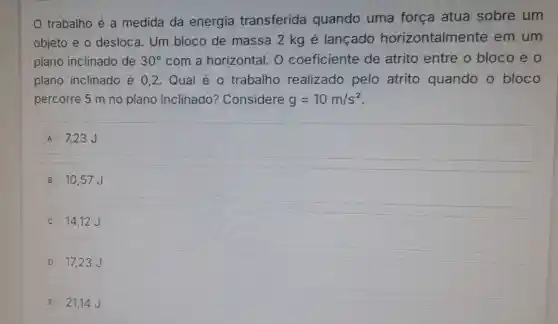 trabalho é a medida da energia transferida quando uma força atua sobre um
objeto e o desloca Um bloco de massa 2 kg é lançado horizontalmente em um
plano inclinado de 30^circ  com a horizontal . O coeficiente de atrito entre o bloco e o
plano inclinado é 0,2. Qual é o trabalho realizado pelo atrito quando o bloco
percorre 5 m no plano inclinado?Considere g=10m/s^2
A 7,23 J
B 10,57 J
14,12 J
D 17,23 J
E 21,14 J