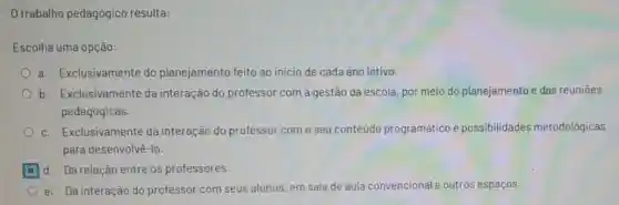 trabalho pedagógico resulta:
Escolha uma opção:
a. Exclusivamente do planejamento feito ao início de cada ano letivo.
b. Exclusivamente da interação do professor com a gestão da escola, por meio do planejamento e das reunioes
pedagógicas.
c. Exclusivamente da interação do professor com o seu conteúdo programático e possibilidades metodológicas
para desenvolvê-lo.
d. Da relação entre os professores.
e. Da interação do professor com seus alunos, em sala de aula cor cional e outros espaços. convencional