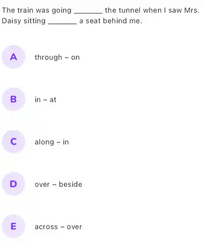 The train was going __ the tunnel when I saw Mrs.
Daisy sitting __ a seat behind me.
A
through - on
B
in-at
along - in
D
over - beside
E
across - over