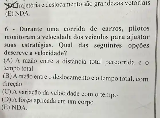 Trajetória e deslocame nto são grandezas vetoriais
(E) ND A.
6 - Durante uma corrida de carros ,pilotos
monitoram a velocidade dos veículos para ajustar
suas estratégias . Qual das seguintes opçōes
descreve a velocidade?
(A) A razão entre a distância total percorrida e
tempo total
(B) A razão entre o deslocamento e o tempo total ,com
direção
(C) A variação da velocidade com o tempo
(D) A força aplicada em um corpo
(E) ND A.