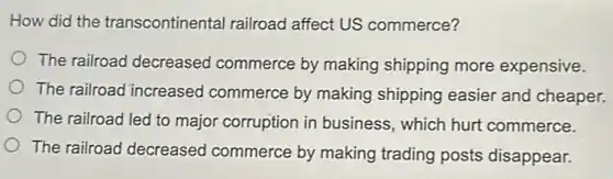 How did the transcontinental railroad affect US commerce?
The railroad decreased commerce by making shipping more expensive.
The railroad increased commerce by making shipping easier and cheaper.
The railroad led to major corruption in business, which hurt commerce.
The railroad decreased commerce by making trading posts disappear.