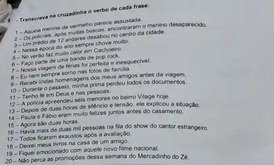 - Transcreva na cruzadinha o verbo de cada frase:
1 - Aquela menina de vermelho parece assustada.
2-Os policiais, após muitas buscas encontraram o menino desaparecido.
3- Um prédio de 12 andares desabou no centro da cidade.
4- Nessa época do ano sempre chove muito.
5-No verão faz muito calor em Cachoeiro.
6-Faço parte de uma banda de pop rock.
7-Nossa viagem de férias foi perfeita e inesquecivel.
8-Eu nem sempre sorrio nas fotos de familia.
9-Recebi lindas homenagens dos meus amigos antes da viagem.
10 - Durante o passeio, minha prima perdeu todos os documentos.
11-Tenho fé em Deus e nas pessoas.
12 - A policia apreendeu seis menores no bairro Vilage hoje.
13 - Depois de duas horas de silêncio e tensão, ele explicou a situação.
14 - Paula e Fábio eram muito felizes juntos antes do casamento.
15 - Agora são duas horas.
16 - Havia mais de duas mil pessoas na fila do show do cantor estrangeiro.
17- Todos ficaram exaustos após a avaliação.
18 - Deixei meus livros na casa de um amigo.
19 - Fiquei emocionado com aquele novo filme nacional.
20- Nǎo perca as promoções dessa semana do Mercadinho do Zé.