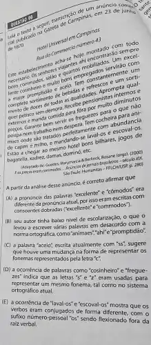 transcrica pinas, em
a seguazeta
de 187
Hotel Universales Campinas
Rua do Commerci número 43
com todo
mentres viajantesis m montraráo serveel-
commodos, e muito
ampronstantenum um
de bebidas idas dades. Apros inte qual-
mententisco sem demora.assebe pensioniste
externos e manda carante bem servides?freguezes
poupa nem trabalhonos onde são tratados perfeitamente con abundancia
ons bilhares, jogos de
de capim e milho e mandand
bagatella, xadrez, damas,dominó, etc.
Berlinck, Rosane (org)(2000)
de: Guedes, Marymarcia 8. Berlings brasileiros-século XIX,
São Paulo: Humanitas (EFFLCH/USP. p. 280)
A partir da análise desse anúncio, é correto afirmar que
(A) à pronúncia das palavras "excelente" e "cômodos" era
diferente da pronúncia atual, por isso eram escritas com
consoantes ("excellente" e "commodos").
(B) seu autor tinha baixo nível de escolarização, 0 que o
levou a escrever várias palavras em desacordo com a
norma ortográfica, como "animaes","ahi"e "promptidão".
C a palavra "aceio", escrita atualmente com "ss"sugere
que houve uma mudança na forma de representar os
fonemas representados pela letra "C".
(D) a ocorrência de palavras como "cosinheiro" e "fregue-
zes'' indica que as letras "s"e"z" eram usadas para
representar um mesmo fonema, tal como no sistema
ortográfico atual.
(E) a ocorrência de "laval-os" e "escoval-os"mostra que os