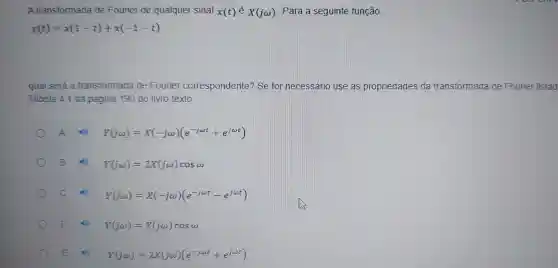 A transformada de Fourier de qualquer sinal x(t)in X(jomega ) Para a seguinte função,
y(t)=x(1-t)+x(-1-t)
qual será a transformada de Fourier correspondente?se for necessário use as propriedades da transformada de Fourier listad
Tabela 41 da pagina 190 do livro texto.
A	Y(jomega )=X(-jomega )(e^-jomega t+e^jomega t)
B	Y(jomega )=2X(jomega )cosomega 
Y(j(t)=X(-jomega )(e^-jomega t-e^jomega t)
D	Y(jomega )=X(jomega )cosomega 
E	Y(jomega )=2X(jomega )(e^-jomega t+e^jomega t)