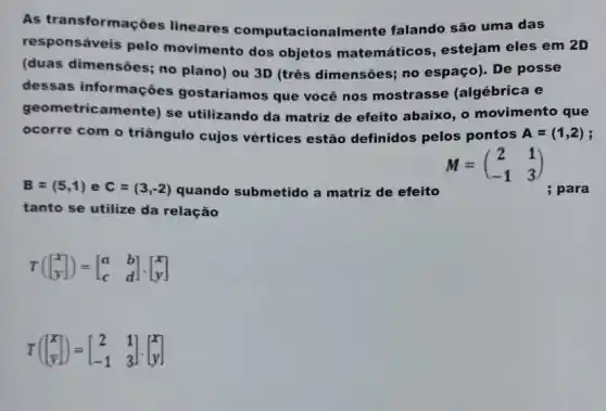 As transformações lineares computacionalmente falando são uma das
responsáveis pelo movimento dos objetos matemáticos, estejam eles em 2D
(duas dimensões; no plano) ou 3D (três dimensões; no espaço). De posse
dessas informações gostaríamos que você nos mostrasse (algébrica e
geometricamente) se utilizando da matriz de efeito abaixo, o movimento que
ocorre com o triângulo cujos vértices estão definidos pelos pontos A=(1,2)
M=(} 2&1 -1&3 )
B=(5,1) e C=(3,-2) quando submetido a matriz de efeito	; para
tanto se utilize da relação
T([} x y ]
T([} x y ]